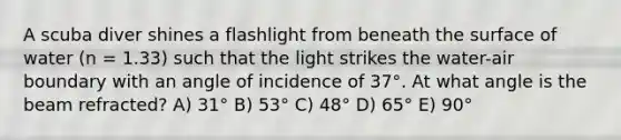 A scuba diver shines a flashlight from beneath the surface of water (n = 1.33) such that the light strikes the water-air boundary with an angle of incidence of 37°. At what angle is the beam refracted? A) 31° B) 53° C) 48° D) 65° E) 90°