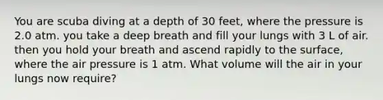 You are scuba diving at a depth of 30 feet, where the pressure is 2.0 atm. you take a deep breath and fill your lungs with 3 L of air. then you hold your breath and ascend rapidly to the surface, where the air pressure is 1 atm. What volume will the air in your lungs now require?