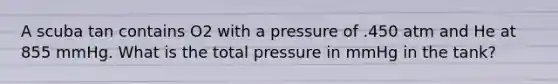 A scuba tan contains O2 with a pressure of .450 atm and He at 855 mmHg. What is the total pressure in mmHg in the tank?