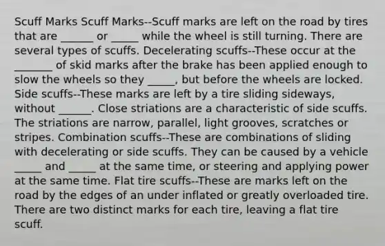 Scuff Marks Scuff Marks--Scuff marks are left on the road by tires that are ______ or _____ while the wheel is still turning. There are several types of scuffs. Decelerating scuffs--These occur at the _______ of skid marks after the brake has been applied enough to slow the wheels so they _____, but before the wheels are locked. Side scuffs--These marks are left by a tire sliding sideways, without ______. Close striations are a characteristic of side scuffs. The striations are narrow, parallel, light grooves, scratches or stripes. Combination scuffs--These are combinations of sliding with decelerating or side scuffs. They can be caused by a vehicle _____ and _____ at the same time, or steering and applying power at the same time. Flat tire scuffs--These are marks left on the road by the edges of an under inflated or greatly overloaded tire. There are two distinct marks for each tire, leaving a flat tire scuff.