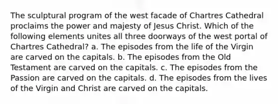 The sculptural program of the west facade of Chartres Cathedral proclaims the power and majesty of Jesus Christ. Which of the following elements unites all three doorways of the west portal of Chartres Cathedral? a. The episodes from the life of the Virgin are carved on the capitals. b. The episodes from the Old Testament are carved on the capitals. c. The episodes from the Passion are carved on the capitals. d. The episodes from the lives of the Virgin and Christ are carved on the capitals.