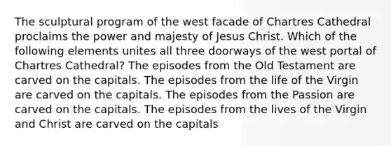The sculptural program of the west facade of Chartres Cathedral proclaims the power and majesty of Jesus Christ. Which of the following elements unites all three doorways of the west portal of Chartres Cathedral? The episodes from the Old Testament are carved on the capitals. The episodes from the life of the Virgin are carved on the capitals. The episodes from the Passion are carved on the capitals. The episodes from the lives of the Virgin and Christ are carved on the capitals