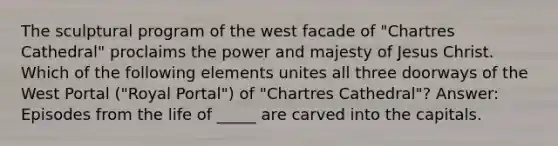 The sculptural program of the west facade of "Chartres Cathedral" proclaims the power and majesty of Jesus Christ. Which of the following elements unites all three doorways of the West Portal ("Royal Portal") of "Chartres Cathedral"? Answer: Episodes from the life of _____ are carved into the capitals.