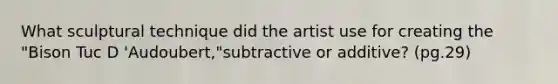 What sculptural technique did the artist use for creating the "Bison Tuc D 'Audoubert,"subtractive or additive? (pg.29)