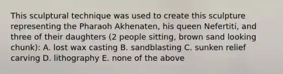 This sculptural technique was used to create this sculpture representing the Pharaoh Akhenaten, his queen Nefertiti, and three of their daughters (2 people sitting, brown sand looking chunk): A. lost wax casting B. sandblasting C. sunken relief carving D. lithography E. none of the above