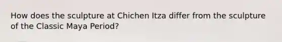 How does the sculpture at Chichen Itza differ from the sculpture of the Classic Maya Period?