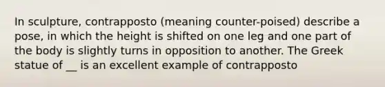In sculpture, contrapposto (meaning counter-poised) describe a pose, in which the height is shifted on one leg and one part of the body is slightly turns in opposition to another. The Greek statue of __ is an excellent example of contrapposto