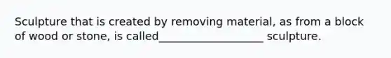 Sculpture that is created by removing material, as from a block of wood or stone, is called___________________ sculpture.