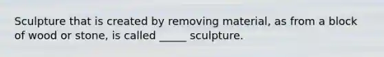 Sculpture that is created by removing material, as from a block of wood or stone, is called _____ sculpture.