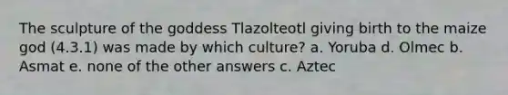 The sculpture of the goddess Tlazolteotl giving birth to the maize god (4.3.1) was made by which culture? a. Yoruba d. Olmec b. Asmat e. none of the other answers c. Aztec