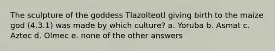 The sculpture of the goddess Tlazolteotl giving birth to the maize god (4.3.1) was made by which culture? a. Yoruba b. Asmat c. Aztec d. Olmec e. none of the other answers