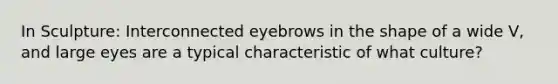 In Sculpture: Interconnected eyebrows in the shape of a wide V, and large eyes are a typical characteristic of what culture?