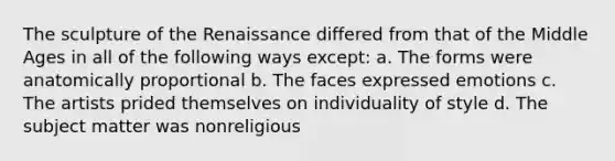 The sculpture of the Renaissance differed from that of the Middle Ages in all of the following ways except: a. The forms were anatomically proportional b. The faces expressed emotions c. The artists prided themselves on individuality of style d. The subject matter was nonreligious