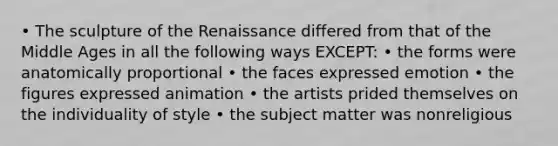 • The sculpture of the Renaissance differed from that of the Middle Ages in all the following ways EXCEPT: • the forms were anatomically proportional • the faces expressed emotion • the figures expressed animation • the artists prided themselves on the individuality of style • the subject matter was nonreligious