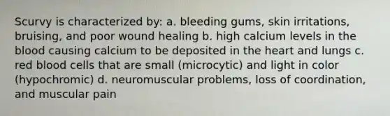 Scurvy is characterized by: a. bleeding gums, skin irritations, bruising, and poor wound healing b. high calcium levels in the blood causing calcium to be deposited in the heart and lungs c. red blood cells that are small (microcytic) and light in color (hypochromic) d. neuromuscular problems, loss of coordination, and muscular pain