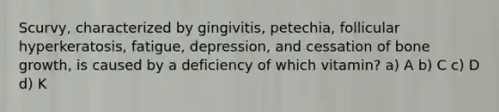 Scurvy, characterized by gingivitis, petechia, follicular hyperkeratosis, fatigue, depression, and cessation of bone growth, is caused by a deficiency of which vitamin? a) A b) C c) D d) K