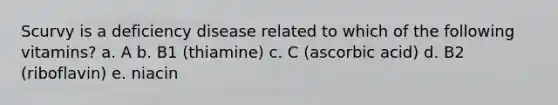 Scurvy is a deficiency disease related to which of the following vitamins? a. A b. B1 (thiamine) c. C (ascorbic acid) d. B2 (riboflavin) e. niacin