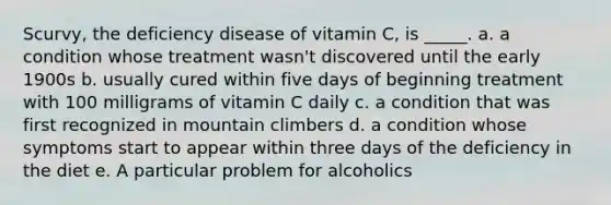 Scurvy, the deficiency disease of vitamin C, is _____. a. a condition whose treatment wasn't discovered until the early 1900s b. usually cured within five days of beginning treatment with 100 milligrams of vitamin C daily c. a condition that was first recognized in mountain climbers d. a condition whose symptoms start to appear within three days of the deficiency in the diet e. A particular problem for alcoholics