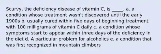 Scurvy, the deficiency disease of vitamin C, is _____. a. a condition whose treatment wasn't discovered until the early 1900s b. usually cured within five days of beginning treatment with 100 milligrams of vitamin C daily c. a condition whose symptoms start to appear within three days of the deficiency in the diet d. A particular problem for alcoholics e. a condition that was first recognized in mountain climbers