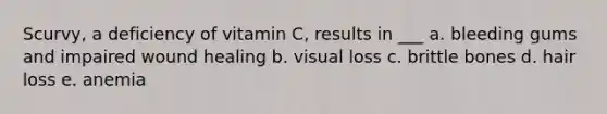 Scurvy, a deficiency of vitamin C, results in ___ a. bleeding gums and impaired wound healing b. visual loss c. brittle bones d. hair loss e. anemia