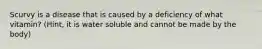 Scurvy is a disease that is caused by a deficiency of what vitamin? (Hint, it is water soluble and cannot be made by the body)