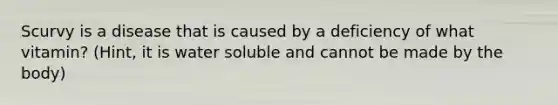 Scurvy is a disease that is caused by a deficiency of what vitamin? (Hint, it is water soluble and cannot be made by the body)