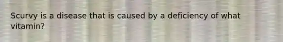 Scurvy is a disease that is caused by a deficiency of what vitamin?