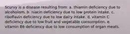 Scurvy is a disease resulting from: a. thiamin deficiency due to alcoholism. b. niacin deficiency due to low protein intake. c. riboflavin deficiency due to low dairy intake. d. vitamin C deficiency due to low fruit and vegetable consumption. e. vitamin B6 deficiency due to low consumption of organ meats.