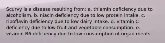 Scurvy is a disease resulting from: a. thiamin deficiency due to alcoholism. b. niacin deficiency due to low protein intake. c. riboflavin deficiency due to low dairy intake. d. vitamin C deficiency due to low fruit and vegetable consumption. e. vitamin B6 deficiency due to low consumption of organ meats.