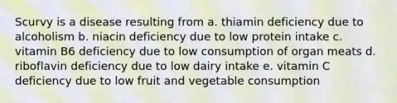 Scurvy is a disease resulting from a. thiamin deficiency due to alcoholism b. niacin deficiency due to low protein intake c. vitamin B6 deficiency due to low consumption of organ meats d. riboflavin deficiency due to low dairy intake e. vitamin C deficiency due to low fruit and vegetable consumption