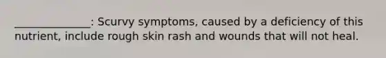 ______________: Scurvy symptoms, caused by a deficiency of this nutrient, include rough skin rash and wounds that will not heal.