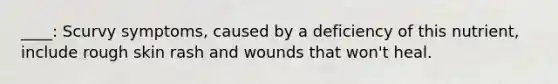 ____: Scurvy symptoms, caused by a deficiency of this nutrient, include rough skin rash and wounds that won't heal.