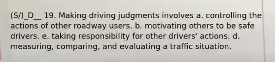 (S/)_D__ 19. Making driving judgments involves a. controlling the actions of other roadway users. b. motivating others to be safe drivers. e. taking responsibility for other drivers' actions. d. measuring, comparing, and evaluating a traffic situation.