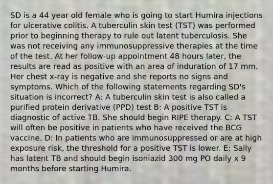 SD is a 44 year old female who is going to start Humira injections for ulcerative colitis. A tuberculin skin test (TST) was performed prior to beginning therapy to rule out latent tuberculosis. She was not receiving any immunosuppressive therapies at the time of the test. At her follow-up appointment 48 hours later, the results are read as positive with an area of induration of 17 mm. Her chest x-ray is negative and she reports no signs and symptoms. Which of the following statements regarding SD's situation is incorrect? A: A tuberculin skin test is also called a purified protein derivative (PPD) test B: A positive TST is diagnostic of active TB. She should begin RIPE therapy. C: A TST will often be positive in patients who have received the BCG vaccine. D: In patients who are immunosuppressed or are at high exposure risk, the threshold for a positive TST is lower. E: Sally has latent TB and should begin isoniazid 300 mg PO daily x 9 months before starting Humira.