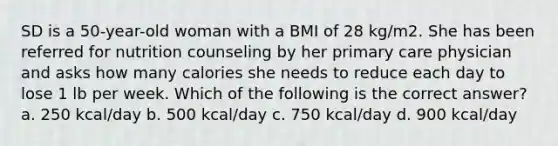 SD is a 50-year-old woman with a BMI of 28 kg/m2. She has been referred for nutrition counseling by her primary care physician and asks how many calories she needs to reduce each day to lose 1 lb per week. Which of the following is the correct answer? a. 250 kcal/day b. 500 kcal/day c. 750 kcal/day d. 900 kcal/day