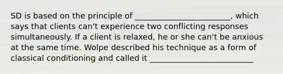 SD is based on the principle of ________________________, which says that clients can't experience two conflicting responses simultaneously. If a client is relaxed, he or she can't be anxious at the same time. Wolpe described his technique as a form of classical conditioning and called it __________________________