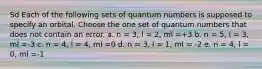 Sd Each of the following sets of quantum numbers is supposed to specify an orbital. Choose the one set of quantum numbers that does not contain an error. a. n = 3, l = 2, ml =+3 b. n = 5, l = 3, ml =-3 c. n = 4, l = 4, ml =0 d. n = 3, l = 1, ml = -2 e. n = 4, l = 0, ml =-1