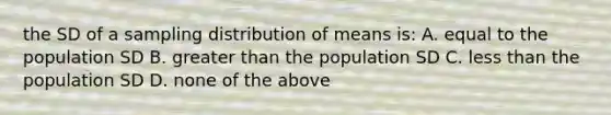 the SD of a sampling distribution of means is: A. equal to the population SD B. greater than the population SD C. <a href='https://www.questionai.com/knowledge/k7BtlYpAMX-less-than' class='anchor-knowledge'>less than</a> the population SD D. none of the above