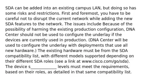 SDA can be added into an existing campus LAN, but doing so has some risks and restrictions. First and foremost, you have to be careful not to disrupt the current network while adding the new SDA features to the network. The issues include Because of the possibility of harming the existing production configuration, DNA Center should not be used to configure the underlay if the devices are currently used in production. (DNA Center will be used to configure the underlay with deployments that use all new hardware.) The existing hardware must be from the SDA compatibility list, with different models supported depending on their different SDA roles (see a link at www.cisco.com/go/sda). The device s_____________ levels must meet the requirements, based on their roles, as detailed in that same compatibility list.