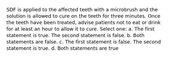 SDF is applied to the affected teeth with a microbrush and the solution is allowed to cure on the teeth for three minutes. Once the teeth have been treated, advise patients not to eat or drink for at least an hour to allow it to cure. Select one: a. The first statement is true. The second statement is false. b. Both statements are false. c. The first statement is false. The second statement is true. d. Both statements are true