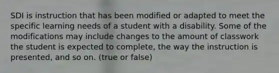 SDI is instruction that has been modified or adapted to meet the specific learning needs of a student with a disability. Some of the modifications may include changes to the amount of classwork the student is expected to complete, the way the instruction is presented, and so on. (true or false)