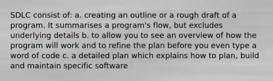 SDLC consist of: a. creating an outline or a rough draft of a program. It summarises a program's flow, but excludes underlying details b. to allow you to see an overview of how the program will work and to refine the plan before you even type a word of code c. a detailed plan which explains how to plan, build and maintain specific software