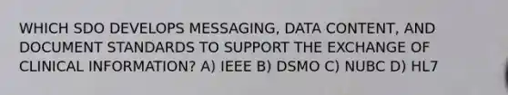 WHICH SDO DEVELOPS MESSAGING, DATA CONTENT, AND DOCUMENT STANDARDS TO SUPPORT THE EXCHANGE OF CLINICAL INFORMATION? A) IEEE B) DSMO C) NUBC D) HL7