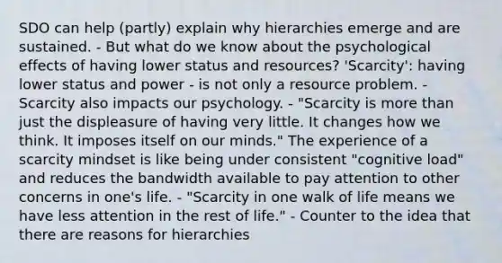 SDO can help (partly) explain why hierarchies emerge and are sustained. - But what do we know about the psychological effects of having lower status and resources? 'Scarcity': having lower status and power - is not only a resource problem. - Scarcity also impacts our psychology. - "Scarcity is more than just the displeasure of having very little. It changes how we think. It imposes itself on our minds." The experience of a scarcity mindset is like being under consistent "cognitive load" and reduces the bandwidth available to pay attention to other concerns in one's life. - "Scarcity in one walk of life means we have less attention in the rest of life." - Counter to the idea that there are reasons for hierarchies