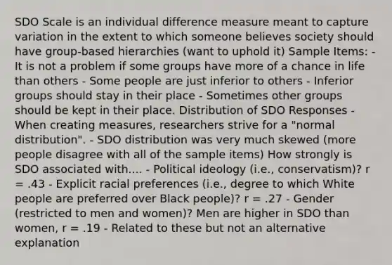 SDO Scale is an individual difference measure meant to capture variation in the extent to which someone believes society should have group-based hierarchies (want to uphold it) Sample Items: - It is not a problem if some groups have more of a chance in life than others - Some people are just inferior to others - Inferior groups should stay in their place - Sometimes other groups should be kept in their place. Distribution of SDO Responses - When creating measures, researchers strive for a "normal distribution". - SDO distribution was very much skewed (more people disagree with all of the sample items) How strongly is SDO associated with.... - Political ideology (i.e., conservatism)? r = .43 - Explicit racial preferences (i.e., degree to which White people are preferred over Black people)? r = .27 - Gender (restricted to men and women)? Men are higher in SDO than women, r = .19 - Related to these but not an alternative explanation