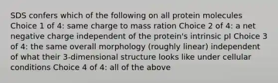 SDS confers which of the following on all protein molecules Choice 1 of 4: same charge to mass ration Choice 2 of 4: a net negative charge independent of the protein's intrinsic pI Choice 3 of 4: the same overall morphology (roughly linear) independent of what their 3-dimensional structure looks like under cellular conditions Choice 4 of 4: all of the above