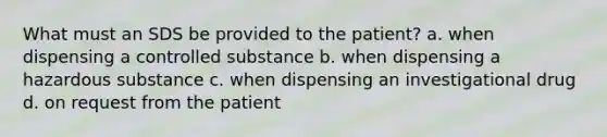 What must an SDS be provided to the patient? a. when dispensing a controlled substance b. when dispensing a hazardous substance c. when dispensing an investigational drug d. on request from the patient