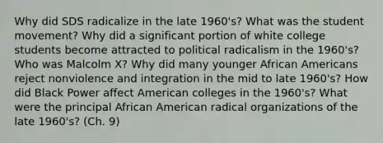 Why did SDS radicalize in the late 1960's? What was the student movement? Why did a significant portion of white college students become attracted to political radicalism in the 1960's? Who was Malcolm X? Why did many younger African Americans reject nonviolence and integration in the mid to late 1960's? How did Black Power affect American colleges in the 1960's? What were the principal African American radical organizations of the late 1960's? (Ch. 9)