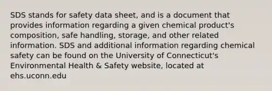 SDS stands for safety data sheet, and is a document that provides information regarding a given chemical product's composition, safe handling, storage, and other related information. SDS and additional information regarding chemical safety can be found on the University of Connecticut's Environmental Health & Safety website, located at ehs.uconn.edu