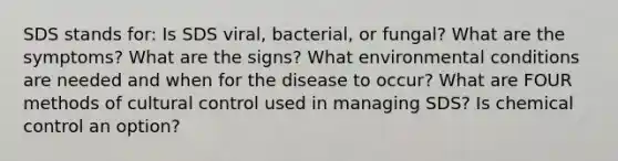 SDS stands for: Is SDS viral, bacterial, or fungal? What are the symptoms? What are the signs? What environmental conditions are needed and when for the disease to occur? What are FOUR methods of cultural control used in managing SDS? Is chemical control an option?